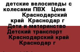 детские велосипеды с колесами ПВХ › Цена ­ 7 000 - Краснодарский край, Краснодар г. Дети и материнство » Детский транспорт   . Краснодарский край,Краснодар г.